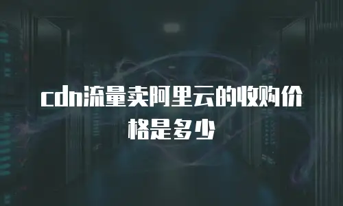 cdn流量卖阿里云的收购价格是多少