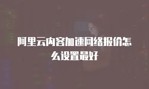 阿里云内容加速网络报价怎么设置最好