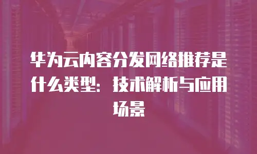 华为云内容分发网络推荐是什么类型：技术解析与应用场景