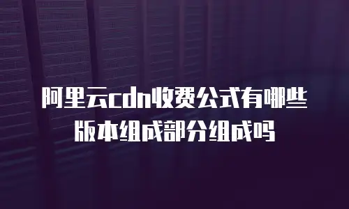 阿里云cdn收费公式有哪些版本组成部分组成吗