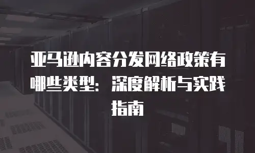 亚马逊内容分发网络政策有哪些类型：深度解析与实践指南