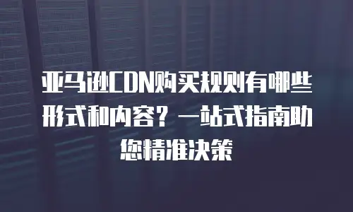 亚马逊CDN购买规则有哪些形式和内容？一站式指南助您精准决策
