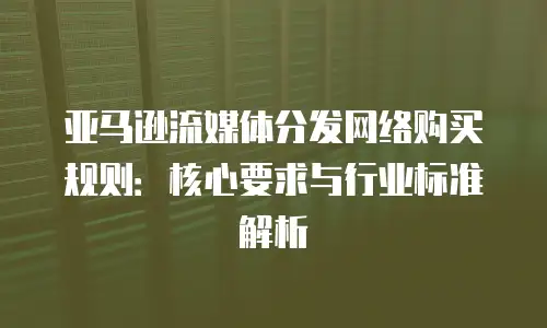亚马逊流媒体分发网络购买规则：核心要求与行业标准解析