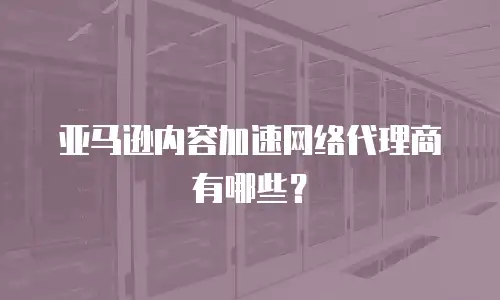 亚马逊内容加速网络代理商有哪些？