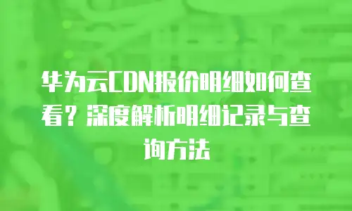 华为云CDN报价明细如何查看？深度解析明细记录与查询方法  