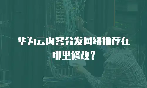 华为云内容分发网络推荐在哪里修改？