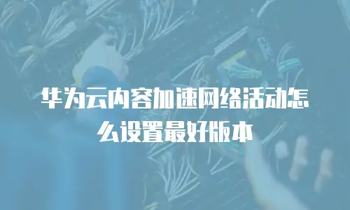 华为云内容加速网络活动怎么设置最好版本