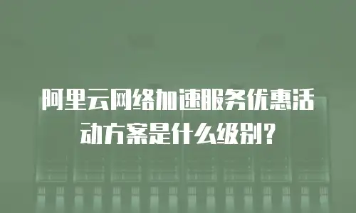 阿里云网络加速服务优惠活动方案是什么级别？