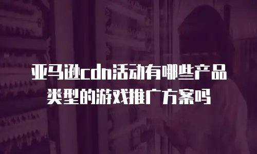 亚马逊cdn活动有哪些产品类型的游戏推广方案吗