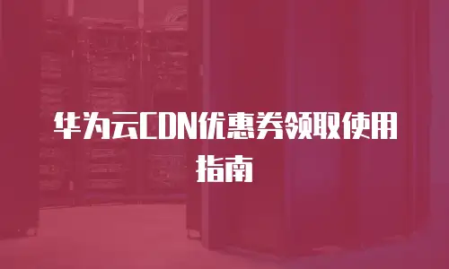 华为云CDN优惠券领取使用指南