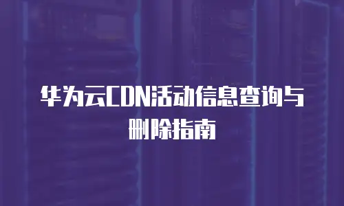 华为云CDN活动信息查询与删除指南