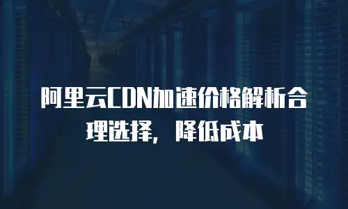 阿里云CDN加速价格解析合理选择，降低成本