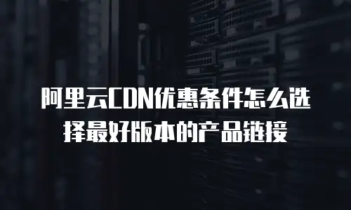 阿里云CDN优惠条件怎么选择最好版本的产品链接