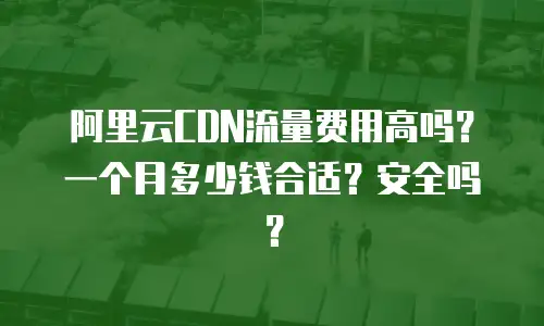 阿里云CDN流量费用高吗？一个月多少钱合适？安全吗？