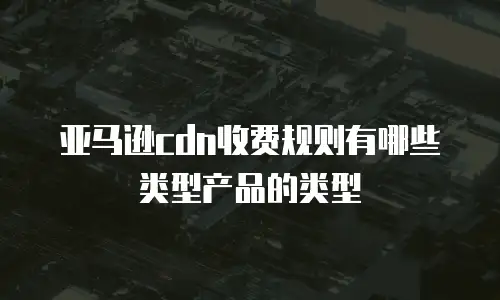 亚马逊cdn收费规则有哪些类型产品的类型