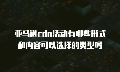 亚马逊cdn活动有哪些形式和内容可以选择的类型吗