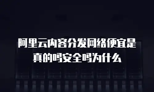 阿里云内容分发网络便宜是真的吗安全吗为什么