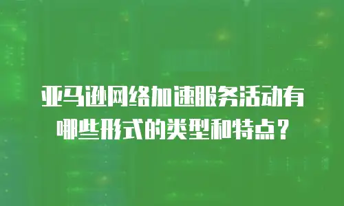 亚马逊网络加速服务活动有哪些形式的类型和特点？