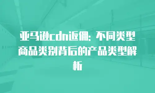 亚马逊cdn返佣: 不同类型商品类别背后的产品类型解析
