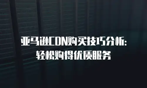 亚马逊CDN购买技巧分析：轻松购得优质服务