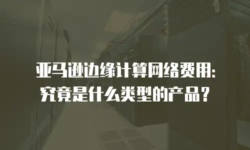 亚马逊边缘计算网络费用：究竟是什么类型的产品？