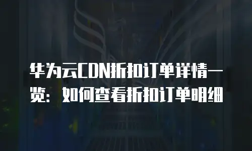 华为云CDN折扣订单详情一览：如何查看折扣订单明细