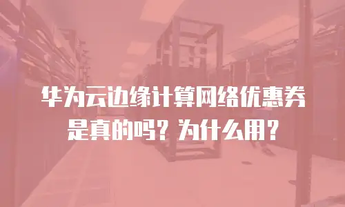 华为云边缘计算网络优惠券是真的吗？为什么用？