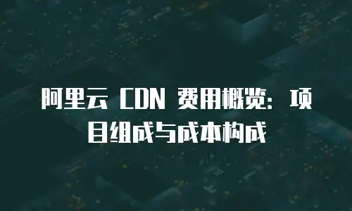 阿里云 CDN 费用概览：项目组成与成本构成