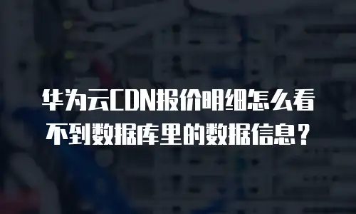 华为云CDN报价明细怎么看不到数据库里的数据信息？