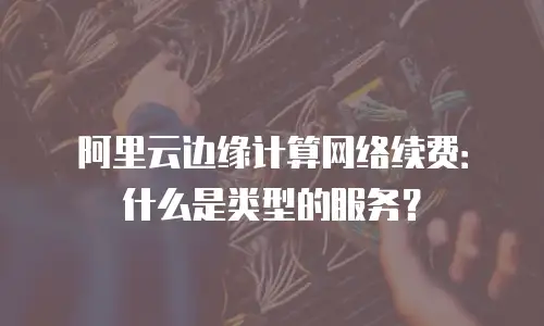 阿里云边缘计算网络续费：什么是类型的服务？