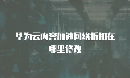 华为云内容加速网络折扣在哪里修改