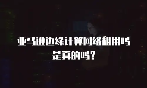 亚马逊边缘计算网络租用吗是真的吗？
