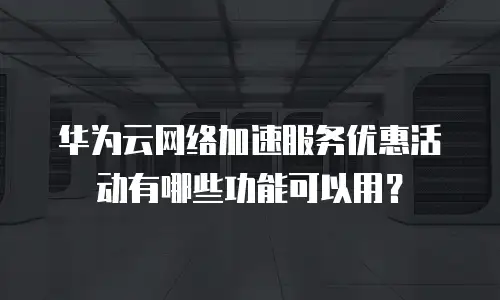 华为云网络加速服务优惠活动有哪些功能可以用？