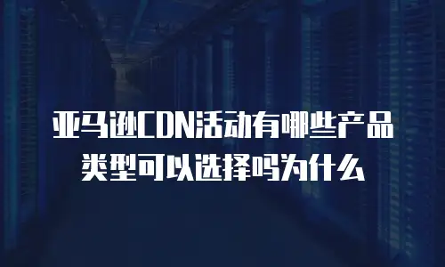 亚马逊CDN活动有哪些产品类型可以选择吗为什么