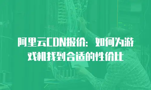 阿里云CDN报价：如何为游戏机找到合适的性价比