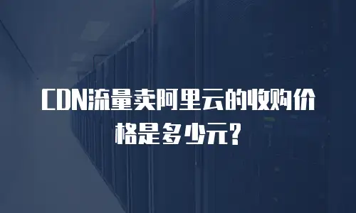 CDN流量卖阿里云的收购价格是多少元?