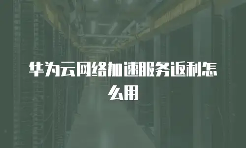 华为云网络加速服务返利怎么用