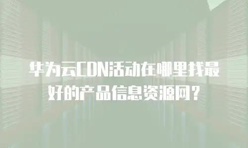华为云CDN活动在哪里找最好的产品信息资源网？