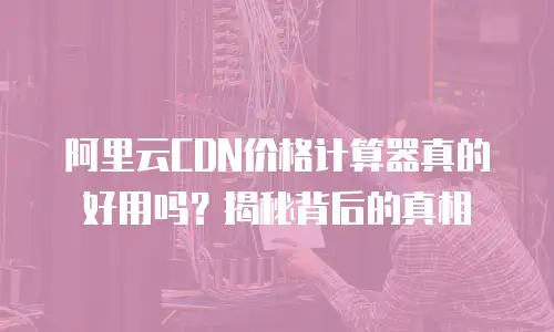 阿里云CDN价格计算器真的好用吗？揭秘背后的真相