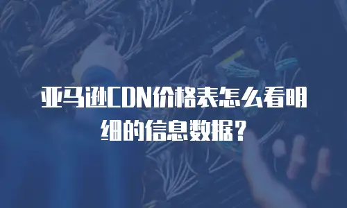 亚马逊CDN价格表怎么看明细的信息数据？