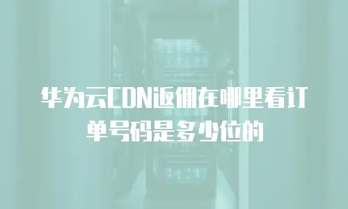 华为云CDN返佣在哪里看订单号码是多少位的