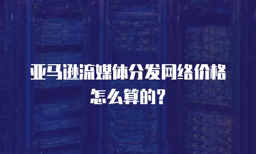 亚马逊流媒体分发网络价格怎么算的？