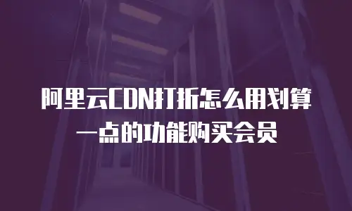 阿里云CDN打折怎么用划算一点的功能购买会员