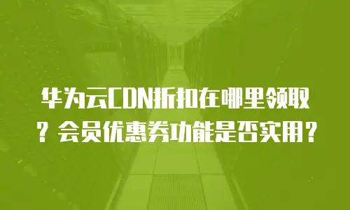 华为云CDN折扣在哪里领取？会员优惠券功能是否实用？