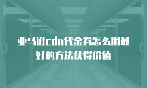 亚马逊cdn代金券怎么用最好的方法获得价值