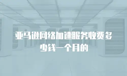 亚马逊网络加速服务收费多少钱一个月的
