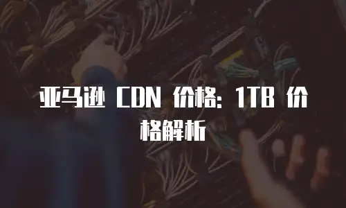 亚马逊 CDN 价格: 1TB 价格解析