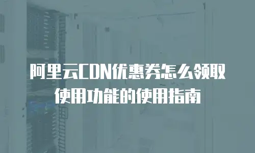 阿里云CDN优惠券怎么领取使用功能的使用指南