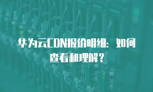 华为云CDN报价明细：如何查看和理解？