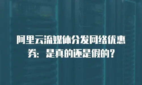 阿里云流媒体分发网络优惠券：是真的还是假的？
